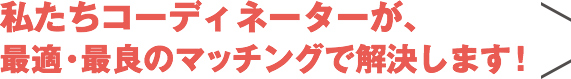 私たちコーディネーターが、最適・最良のマッチングで解決します！